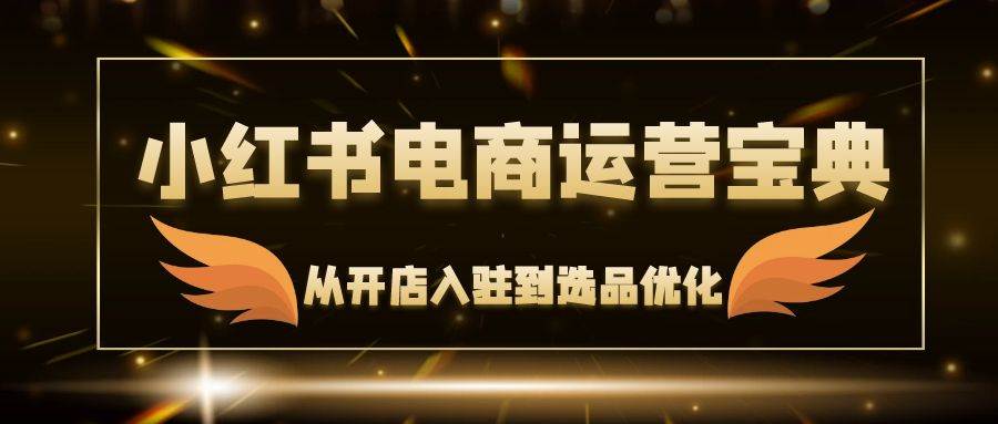 （12497期）小红书电商运营宝典：从开店入驻到选品优化，一站式解决你的电商难题-靠谱项目库