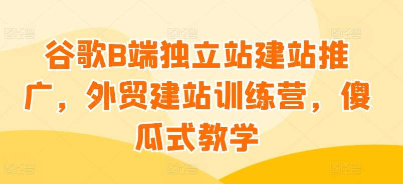 谷歌B端独立站建站推广，外贸建站训练营，傻瓜式教学-靠谱项目库