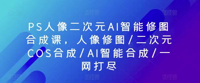 PS人像二次元AI智能修图合成课，人像修图/二次元COS合成/AI智能合成/一网打尽-靠谱项目库
