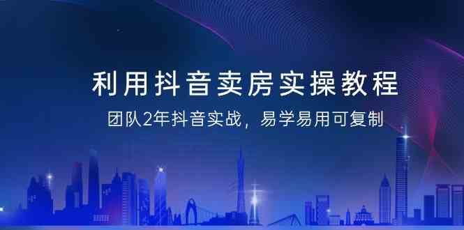 利用抖音卖房实操教程，团队2年抖音实战，易学易用可复制（无水印课程）-靠谱项目库