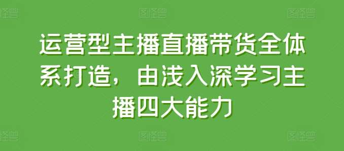 运营型主播直播带货全体系打造,由浅入深学习主播四大能力-靠谱项目库