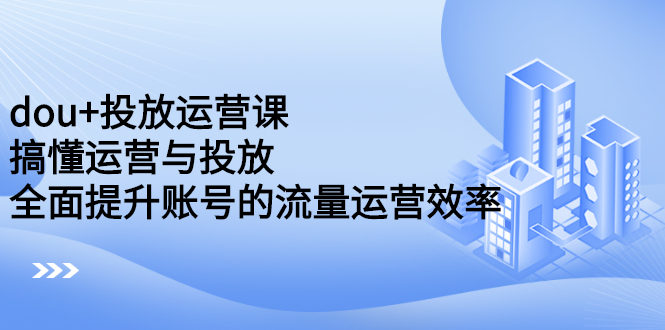 dou+投放运营课:搞懂运营与投放,全面提升账号的流量运营效率-靠谱项目库