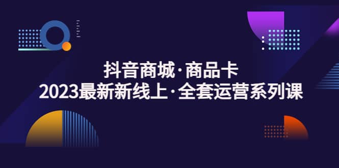 抖音商城·商品卡，2023最新新线上·全套运营系列课-靠谱项目库