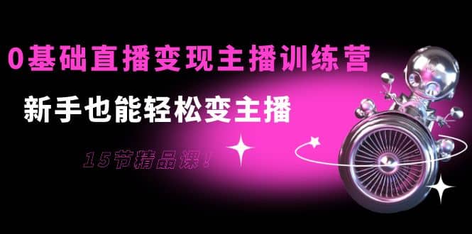 0基础直播变现主播训练营：新手也能轻松变主播，15节精品课-靠谱项目库