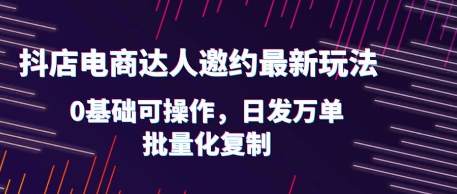 抖店电商达人邀约最新玩法,0基础可操作,日发万单,批量化复制-靠谱项目库