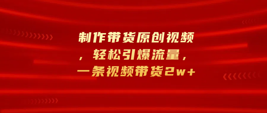 制作带货原创视频，轻松引爆流量，一条视频带货2w+-靠谱项目库