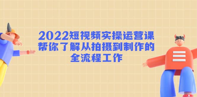 2022短视频实操运营课：帮你了解从拍摄到制作的全流程工作-靠谱项目库