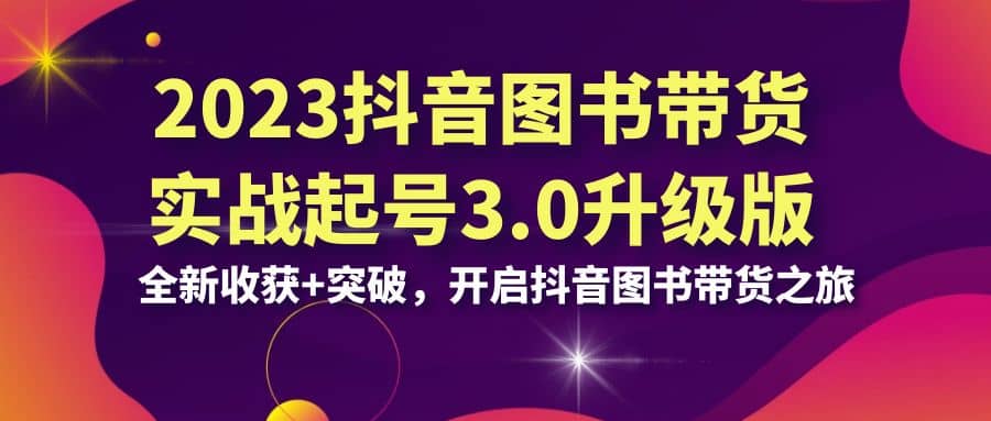 2023抖音 图书带货实战起号3.0升级版:全新收获+突破,开启抖音图书带货之旅-靠谱项目库