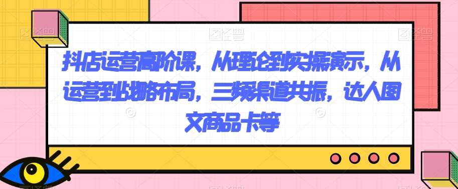 抖店运营高阶课，从理论到实操演示，从运营到战略布局，三频渠道共振，达人图文商品卡等-靠谱项目库