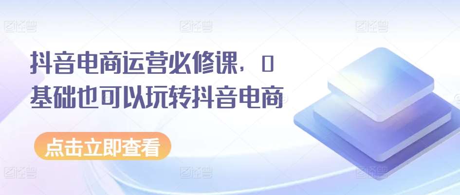 抖音电商运营必修课，0基础也可以玩转抖音电商-靠谱项目库