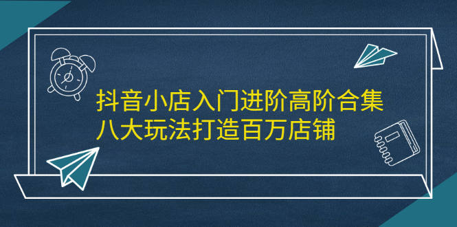 抖音小店入门进阶高阶合集，八大玩法打造百万店铺-靠谱项目库