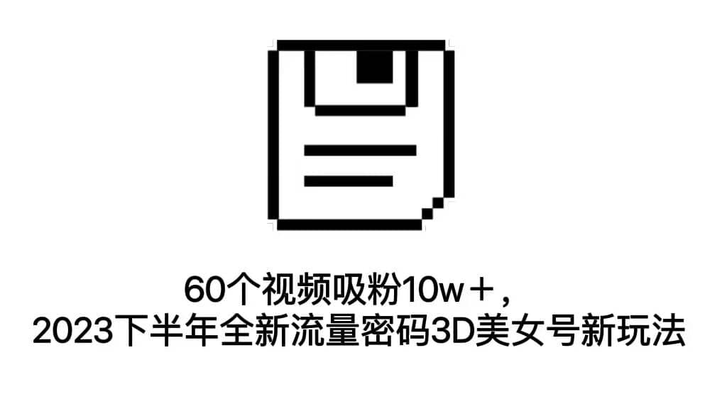 60个视频吸粉10w＋，2023下半年全新流量密码3D美女号新玩法（教程+资源）-靠谱项目库