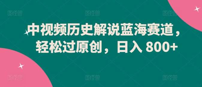 中视频历史解说蓝海赛道，轻松过原创，日入 800+【揭秘】-靠谱项目库