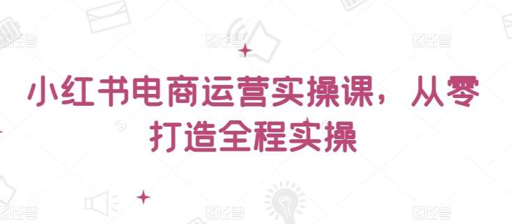 小红书电商运营实操课，​从零打造全程实操-靠谱项目库