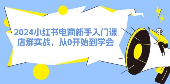 （11988期）2024小红书电商新手入门课，店群实战，从0开始到学会（31节）-靠谱项目库