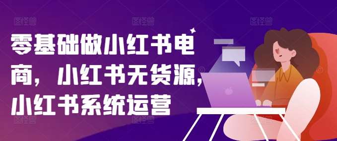 零基础做小红书电商，小红书无货源，小红书系统运营-靠谱项目库
