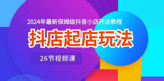 抖店起店玩法,2024年最新保姆级抖音小店开店教程(26节视频课)-靠谱项目库