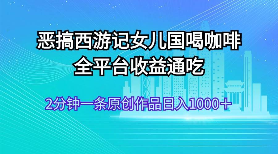（11985期）恶搞西游记女儿国喝咖啡 全平台收益通吃 2分钟一条原创作品日入1000＋-靠谱项目库