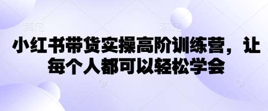 小红书带货实操高阶训练营,让每个人都可以轻松学会-靠谱项目库