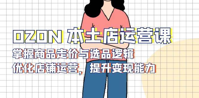 （13788期）OZON 本土店运营课，掌握商品走价与选品逻辑，优化店铺运营，提升变现能力-靠谱项目库