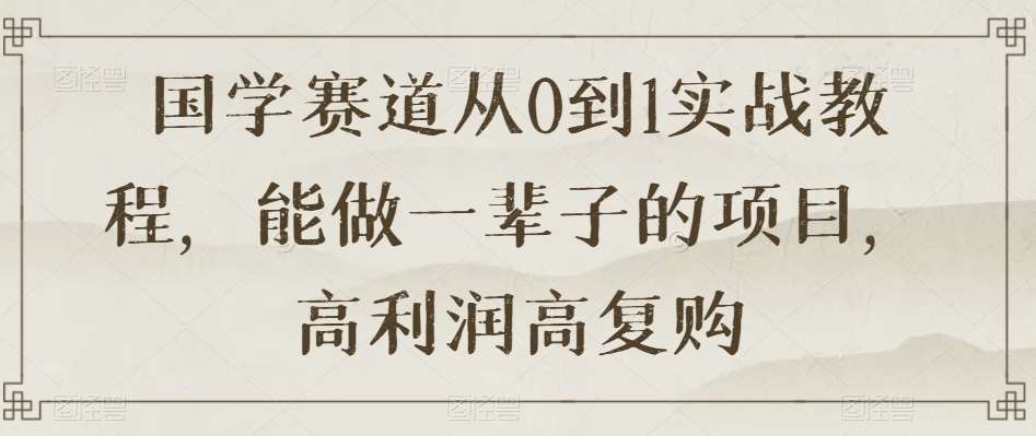 国学赛道从0到1实战教程，能做一辈子的项目，高利润高复购-靠谱项目库