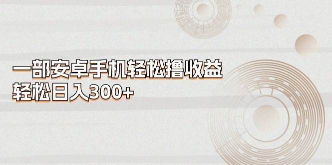 （11020期）一部安卓手机轻松撸收益，轻松日入300+-靠谱项目库