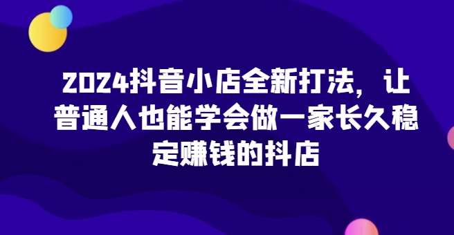 2024抖音小店全新打法，让普通人也能学会做一家长久稳定赚钱的抖店（更新）-靠谱项目库