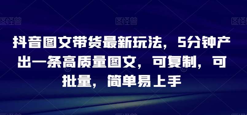 抖音图文带货最新玩法，5分钟产出一条高质量图文，可复制，可批量，简单易上手【揭秘】-靠谱项目库