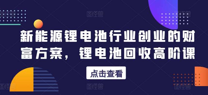 新能源锂电池行业创业的财富方案，锂电池回收高阶课-靠谱项目库