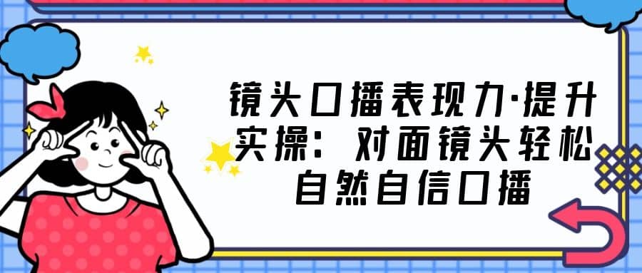 镜头口播表现力·提升实操：对面镜头轻松自然自信口播（23节课）-靠谱项目库
