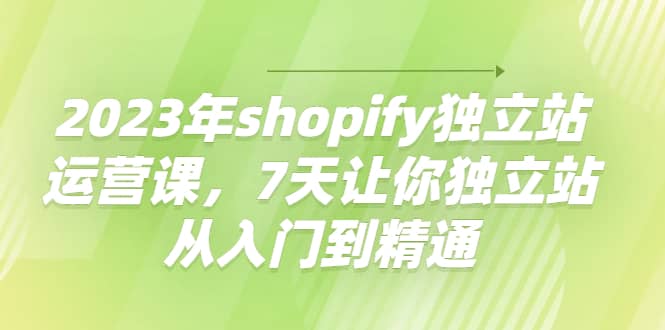 2023年shopify独立站运营课,7天让你独立站从入门到精通-靠谱项目库