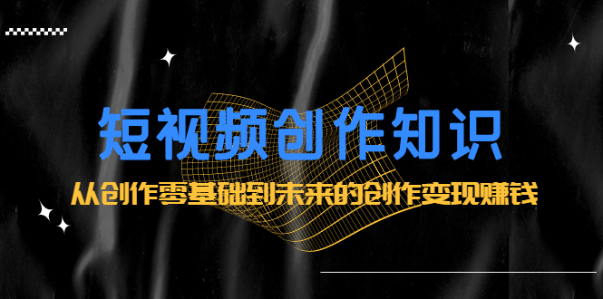 短视频创作知识:从创作零基础到未来的创作变现赚钱-靠谱项目库