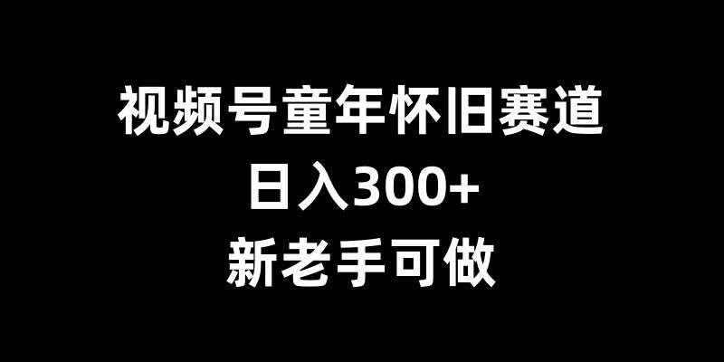 视频号童年怀旧赛道,日入300+,新老手可做【揭秘】-靠谱项目库