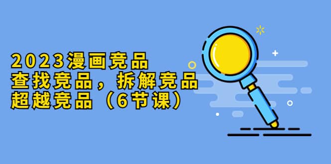 2023漫画竞品,查找竞品,拆解竞品,超越竞品(6节课)-靠谱项目库