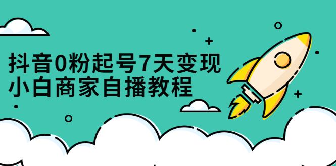 抖音0粉起号7天变现，无需专业的团队，小白商家从0到1自播教程-靠谱项目库
