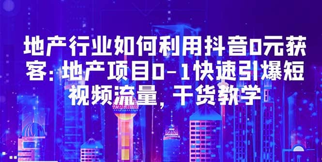 地产行业如何利用抖音0元获客：地产项目0-1快速引爆短视频流量，干货教学-靠谱项目库