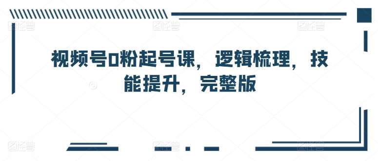 视频号0粉起号课，逻辑梳理，技能提升，完整版-靠谱项目库