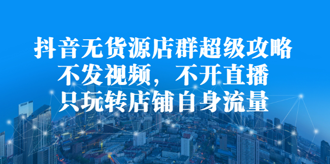 抖音无货源店群超级攻略：不发视频，不开直播，只玩转店铺自身流量-靠谱项目库