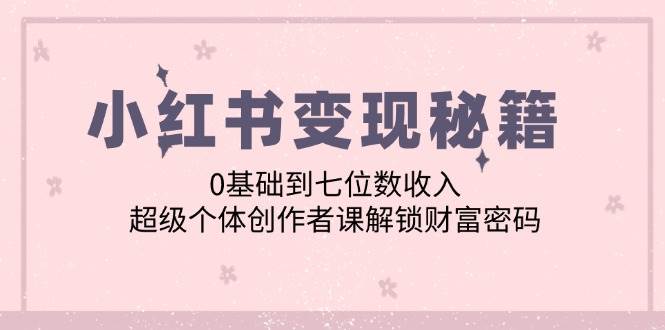 （12555期）小红书变现秘籍：0基础到七位数收入，超级个体创作者课解锁财富密码-靠谱项目库