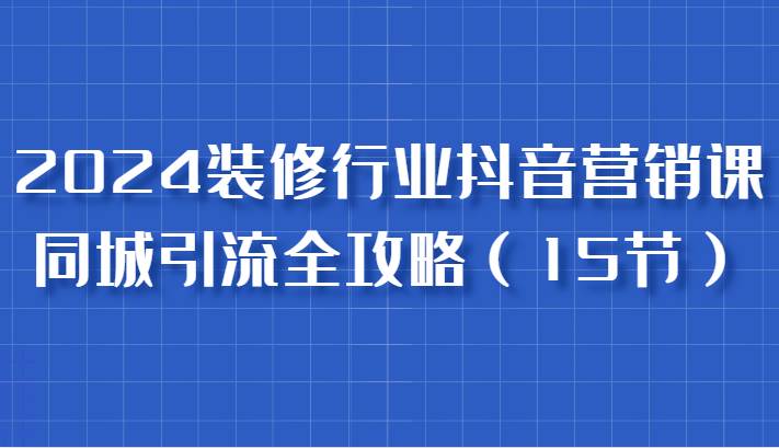 2024装修行业抖音营销课，同城引流全攻略，跟实战家学获客，成为数据驱动的营销专家-靠谱项目库