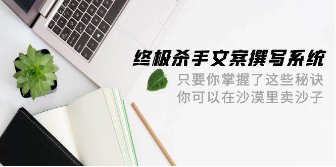 （9928期）终极 杀手文案-撰写系统 只要你掌握了这些秘诀 你可以在沙漠里卖沙子-42节-靠谱项目库