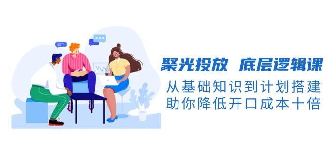 （13844期）聚光投放 底层逻辑课，从基础知识到计划搭建，助你降低开口成本十倍-靠谱项目库