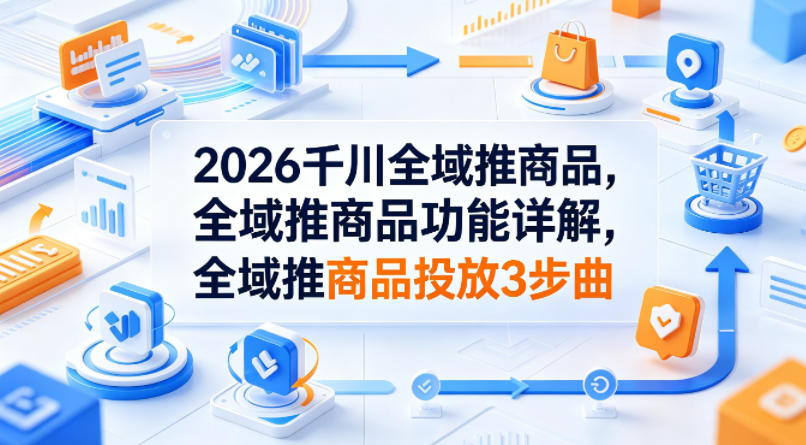 2026千川全域推商品，全域推商品功能详解，全域推商品投放3步曲-靠谱项目库