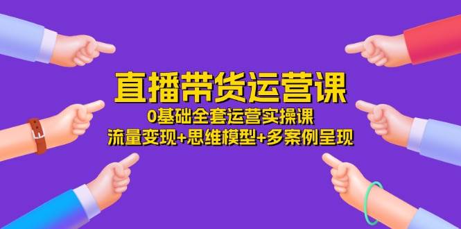 直播带货运营课,0基础全套运营实操 流量变现+思维模型+多案例呈现(34节)-靠谱项目库