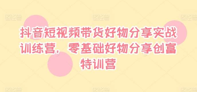 抖音短视频带货好物分享实战训练营，零基础好物分享创富特训营-靠谱项目库