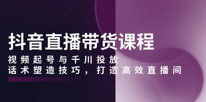 （13848期）抖音直播带货课程，视频起号与千川投放，话术塑造技巧，打造高效直播间-靠谱项目库
