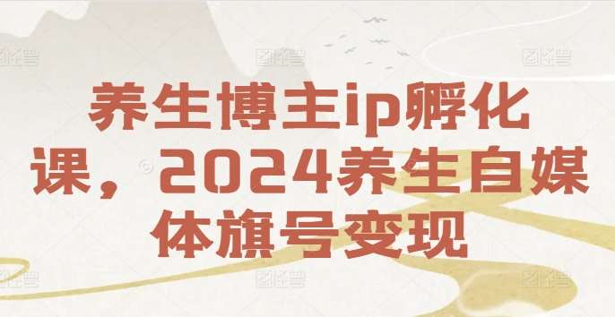 养生博主ip孵化课，2024养生自媒体旗号变现-靠谱项目库