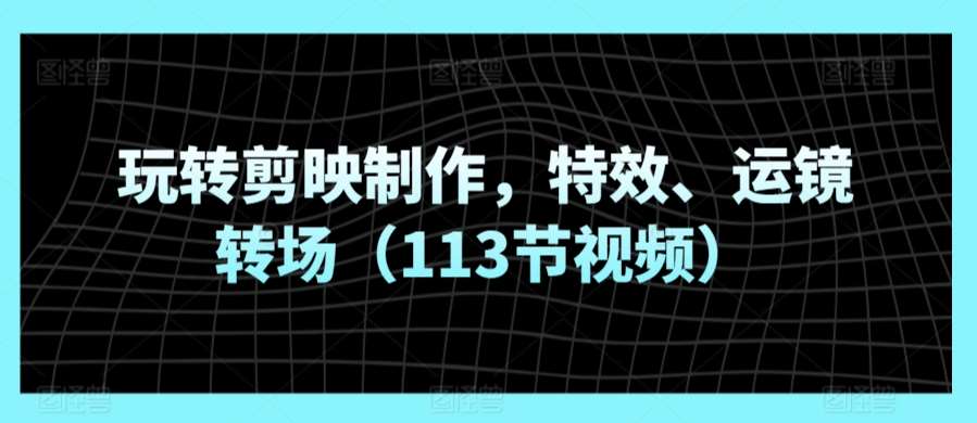 玩转剪映制作,特效、运镜转场(113节视频)-靠谱项目库