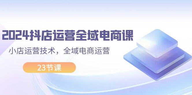 2024抖店运营-全域电商课,小店运营技术,全域电商运营(23节课)-靠谱项目库