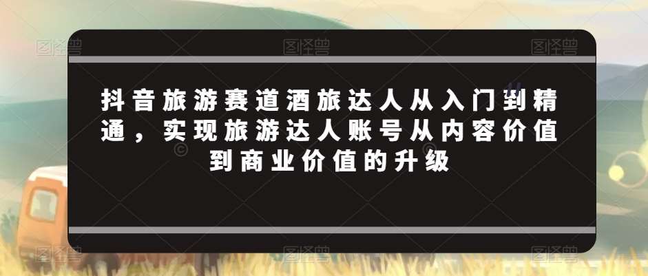 抖音旅游赛道酒旅达人从入门到精通，实现旅游达人账号从内容价值到商业价值的升级-靠谱项目库